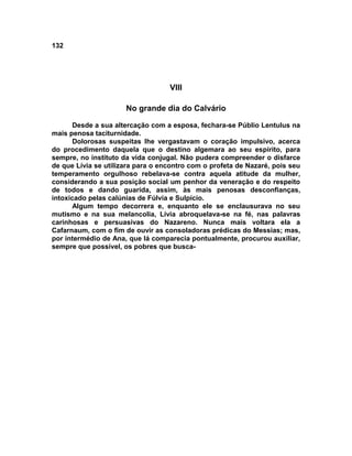 132




                                   VIII

                      No grande dia do Calvário

      Desde a sua altercação com a esposa, fechara-se Públio Lentulus na
mais penosa taciturnidade.
      Dolorosas suspeitas lhe vergastavam o coração impulsivo, acerca
do procedimento daquela que o destino algemara ao seu espírito, para
sempre, no instituto da vida conjugal. Não pudera compreender o disfarce
de que Lívia se utilizara para o encontro com o profeta de Nazaré, pois seu
temperamento orgulhoso rebelava-se contra aquela atitude da mulher,
considerando a sua posição social um penhor da veneração e do respeito
de todos e dando guarida, assim, às mais penosas desconfianças,
intoxicado pelas calúnias de Fúlvia e Sulpício.
      Algum tempo decorrera e, enquanto ele se enclausurava no seu
mutismo e na sua melancolia, Lívia abroquelava-se na fé, nas palavras
carinhosas e persuasivas do Nazareno. Nunca mais voltara ela a
Cafarnaum, com o fim de ouvir as consoladoras prédicas do Messias; mas,
por intermédio de Ana, que lá comparecia pontualmente, procurou auxiliar,
sempre que possível, os pobres que busca-
 