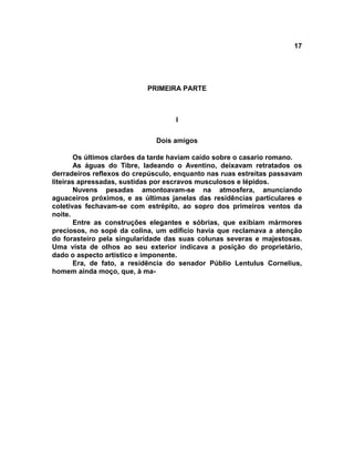 17




                           PRIMEIRA PARTE



                                   I


                              Dois amigos

       Os últimos clarões da tarde haviam caído sobre o casario romano.
       As águas do Tibre, ladeando o Aventino, deixavam retratados os
derradeiros reflexos do crepúsculo, enquanto nas ruas estreitas passavam
liteiras apressadas, sustidas por escravos musculosos e lépidos.
       Nuvens pesadas amontoavam-se na atmosfera, anunciando
aguaceiros próximos, e as últimas janelas das residências particulares e
coletivas fechavam-se com estrépito, ao sopro dos primeiros ventos da
noite.
       Entre as construções elegantes e sóbrias, que exibiam mármores
preciosos, no sopé da colina, um edifício havia que reclamava a atenção
do forasteiro pela singularidade das suas colunas severas e majestosas.
Uma vista de olhos ao seu exterior indicava a posição do proprietário,
dado o aspecto artístico e imponente.
       Era, de fato, a residência do senador Públio Lentulus Cornelius,
homem ainda moço, que, à ma-
 