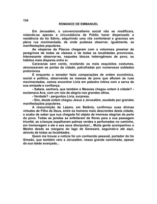 134
                       ROMANCE DE EMMANUEL

       Em Jerusalém, o convencionalismo social não se modificara,
notando-se apenas a circunstância de Públio haver dispensado a
residência do tio Sálvio, adquirindo uma vila confortável e graciosa em
plena rua movimentada, de onde pudesse observar, igualmente, as
manifestações populares.
       As vésperas da Páscoa chegaram com a volumosa preamar de
peregrinos de todas as classes e de todas as localidades provinciais.
Interessante observar-se, naqueles blocos heterogêneos de povo, os
hábitos mais dispares entre si.
       Caravanas sem conto, revelando os mais esquisitos costumes,
atravessavam as portas da cidade, patrulhadas por numerosos soldados
pretorianos
       E enquanto o senador fazia comparações de ordem econômica,
social e política, observando as massas de povo que afluíam às ruas
movimentadas, vamos encontrar Lívia em palestra íntima com a serva de
sua amizade e confiança.
       - Sabeis, senhora, que também o Messias chegou ontem à cidade? -
exclamava Ana, com um raio de alegria nos grandes olhos.
       - Verdade? - perguntou Lívia, surpresa.
       - Sim, desde ontem chegou Jesus a Jerusalém, saudado por grandes
manifestações populares.
       A ressurreição de Lázaro, em Betânia, confirmou suas divinas
virtudes de Filho de Deus, entre os homens mais descrentes desta cidade,
e acabo de saber que sua chegada foi objeto de imensas alegrias da parte
do povo. Todas as janelas se enfeitaram de flores para a sua passagem
triunfal, as crianças espalharam palmas verdes e perfumadas no caminho,
em homenagem a ele e aos seus discípulos!... Muita gente acompanhou o
Mestre desde as margens do lago de Genesaré, seguindo-o até aqui,
através de todas as localidades.
       Quem me trouxe a notícia foi um conhecido pessoal, portador do tio
Simeão, que também veio a Jerusalém, nessa grande caminhada, apesar
da sua idade avançada...
 