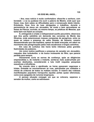 135
                          HÁ DOIS MIL ANOS...

       - Ana, essa notícia é muito confortadora -disse-lhe a senhora, com
bondade - e se eu pudesse iria ouvir a palavra do Mestre, onde quer que
fosse; mas, bem sabes as dificuldades para a consecução deste intento.
Entretanto, ficas livre de tuas obrigações e trabalhos, durante a
permanência de Jesus em Jerusalém, de modo a bem aproveitares as
festas da Páscoa, ouvindo, ao mesmo tempo, as prédicas do Messias, que
tanto bem nos fazem ao coração.
       E, entregando à criada o indispensável auxílio pecuniário, observava
que Ana partia satisfeita em demanda das cercanias do Monte das
Oliveiras, onde estacionavam massas compactas de peregrinos, entre os
quais se notava a presença do velho Simeão, de Samaria, romeiro
desassombrado que não trepidara, apesar da idade avançada, em aderir ao
movimento das peregrinações pelos mais escabrosos e longos caminhos.
       Em casa de Lentulus não havia tanto interesse pelas grandes
festividades do judaísmo.
       Um único motivo justificava a presença do senador em Jerusalém,
naqueles dias turbulentos: o da busca incessante do filho, que parecia
perdido para sempre.
       Diariamente ouvia os servos de confiança, após as diligências
empreendidas e, de instante a instante, sentia-se mais acabrunhado por
acerbas desilusões, considerando a luta inútil naquelas pesquisas
exaustivas e infrutíferas.
       Na vivenda clara e ajardinada, as horas passavam vagarosas e
tristes. Embalde se movimentavam as ruas, patrulhadas por soldados e
cheias de criaturas de todos os matizes sociais. O vozerio das ruidosas
manifestações populares transpunha aquelas portas quase silenciosas,
como ecos apagados de rumores longínquos.
       A penosa situação conjugal, em que se colocara, separava o
senador da mulher, como se estivessem
 
