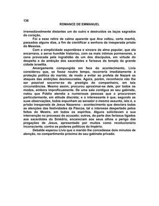 136
                       ROMANCE DE EMMANUEL

irremediavelmente distantes um do outro e destruídos os laços sagrados
do coração.
      Foi a esse retiro de calma aparente que Ana voltou, certa manhã,
passados alguns dias, a fim de cientificar a senhora da inesperada prisão
do Messias.
      Com a simplicidade espontânea e sincera da alma popular, que ela
encarnava, a serva humilde historiou, com os mais íntimos pormenores, a
cena provocada pela ingratidão de um dos discípulos, em virtude do
despeito e da ambição dos sacerdotes e fariseus do templo da grande
cidade israelita.
      Amargamente compungida em face do acontecimento, Lívia
considerou que, se fosse noutro tempo, recorreria imediatamente à
proteção política do marido, de modo a evitar ao profeta de Nazaré os
ataques das ambições desmesuradas. Agora, porém, reconhecia não lhe
ser possível socorrer-se do prestigio do companheiro, em tais
circunstâncias. Mesmo assim, procurou aproximar-se dele, por todos os
modos, embora improficuamente. De uma sala contígua ao seu gabinete,
notou que Públio atendia a numerosas pessoas que o procuravam
particularmente, em atitude discreta; e o interessante é que, segundo as
suas observações, todos expunham ao senador o mesmo assunto, isto é, a
prisão inesperada de Jesus Nazareno - acontecimento que desviara todas
as atenções das festividades da Páscoa, tal o interesse despertado pelos
feitos do Mestre, em todos os espíritos. Alguns solicitavam a sua
intervenção no processo do acusado; outros, da parte dos fariseus ligados
aos sacerdotes do Sinédrio, encareciam aos seus olhos o perigo das
pregações de Jesus, apresentado por muitos como revolucionário
inconsciente, contra os poderes políticos do Império.
      Debalde esperou Lívia que o marido lhe concedesse dois minutos de
atenção, no compartimento próximo do seu gabinete privado.
 