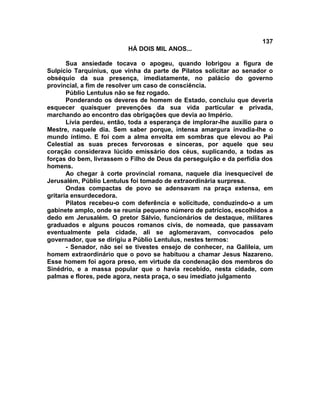 137
                          HÁ DOIS MIL ANOS...

       Sua ansiedade tocava o apogeu, quando lobrigou a figura de
Sulpício Tarquinius, que vinha da parte de Pilatos solicitar ao senador o
obséquio da sua presença, imediatamente, no palácio do governo
provincial, a fim de resolver um caso de consciência.
       Públio Lentulus não se fez rogado.
       Ponderando os deveres de homem de Estado, concluiu que deveria
esquecer quaisquer prevenções da sua vida particular e privada,
marchando ao encontro das obrigações que devia ao Império.
       Lívia perdeu, então, toda a esperança de implorar-lhe auxílio para o
Mestre, naquele dia. Sem saber porque, intensa amargura invadia-lhe o
mundo íntimo. E foi com a alma envolta em sombras que elevou ao Pai
Celestial as suas preces fervorosas e sinceras, por aquele que seu
coração considerava lúcido emissário dos céus, suplicando, a todas as
forças do bem, livrassem o Filho de Deus da perseguição e da perfídia dos
homens.
       Ao chegar à corte provincial romana, naquele dia inesquecível de
Jerusalém, Públio Lentulus foi tomado de extraordinária surpresa.
       Ondas compactas de povo se adensavam na praça extensa, em
gritaria ensurdecedora.
       Pilatos recebeu-o com deferência e solicitude, conduzindo-o a um
gabinete amplo, onde se reunia pequeno número de patrícios, escolhidos a
dedo em Jerusalém. O pretor Sálvio, funcionários de destaque, militares
graduados e alguns poucos romanos civis, de nomeada, que passavam
eventualmente pela cidade, ali se aglomeravam, convocados pelo
governador, que se dirigiu a Públio Lentulus, nestes termos:
       - Senador, não sei se tivestes ensejo de conhecer, na Galileia, um
homem extraordinário que o povo se habituou a chamar Jesus Nazareno.
Esse homem foi agora preso, em virtude da condenação dos membros do
Sinédrio, e a massa popular que o havia recebido, nesta cidade, com
palmas e flores, pede agora, nesta praça, o seu imediato julgamento
 