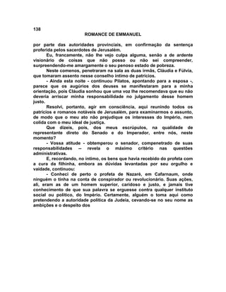 138
                       ROMANCE DE EMMANUEL

por parte das autoridades provinciais, em confirmação da sentença
proferida pelos sacerdotes de Jerusalém.
       Eu, francamente, não lhe vejo culpa alguma, senão a de ardente
visionário de coisas que não posso ou não sei compreender,
surpreendendo-me amargamente o seu penoso estado de pobreza.
       Neste comenos, penetraram na sala as duas irmãs, Cláudia e Fúlvia,
que tomaram assento nesse conselho íntimo de patrícios.
       - Ainda esta noite - continuou Pilatos, apontando para a esposa -,
parece que os augúrios dos deuses se manifestaram para a minha
orientação, pois Cláudia sonhou que uma voz lhe recomendava que eu não
deveria arriscar minha responsabilidade no julgamento desse homem
justo.
       Resolvi, portanto, agir em consciência, aqui reunindo todos os
patrícios e romanos notáveis de Jerusalém, para examinarmos o assunto,
de modo que o meu ato não prejudique os interesses do Império, nem
colida com o meu ideal de justiça.
       Que dizeis, pois, dos meus escrúpulos, na qualidade de
representante direto do Senado e do Imperador, entre nós, neste
momento?
       - Vossa atitude - obtemperou o senador, compenetrado de suas
responsabilidades -- revela o máximo critério nas questões
administrativas.
       E, recordando, no íntimo, os bens que havia recebido do profeta com
a cura da filhinha, embora as dúvidas levantadas por seu orgulho e
vaidade, continuou:
       - Conheci de perto o profeta de Nazaré, em Cafarnaum, onde
ninguém o tinha na conta de conspirador ou revolucionário. Suas ações,
ali, eram as de um homem superior, caridoso e justo, e jamais tive
conhecimento de que sua palavra se erguesse contra qualquer instituto
social ou político, do Império. Certamente, alguém o toma aqui como
pretendendo a autoridade política da Judeia, cevando-se no seu nome as
ambições e o despeito dos
 