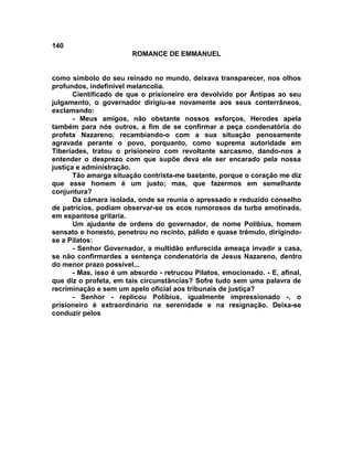 140
                        ROMANCE DE EMMANUEL


como símbolo do seu reinado no mundo, deixava transparecer, nos olhos
profundos, indefinível melancolia.
       Cientificado de que o prisioneiro era devolvido por Ântipas ao seu
julgamento, o governador dirigiu-se novamente aos seus conterrâneos,
exclamando:
       - Meus amigos, não obstante nossos esforços, Herodes apela
também para nós outros, a fim de se confirmar a peça condenatória do
profeta Nazareno, recambiando-o com a sua situação penosamente
agravada perante o povo, porquanto, como suprema autoridade em
Tiberíades, tratou o prisioneiro com revoltante sarcasmo, dando-nos a
entender o desprezo com que supõe deva ele ser encarado pela nossa
justiça e administração.
       Tão amarga situação contrista-me bastante, porque o coração me diz
que esse homem é um justo; mas, que fazermos em semelhante
conjuntura?
       Da câmara isolada, onde se reunia o apressado e reduzido conselho
de patrícios, podiam observar-se os ecos rumorosos da turba amotinada,
em espantosa gritaria.
       Um ajudante de ordens do governador, de nome Polibius, homem
sensato e honesto, penetrou no recinto, pálido e quase trêmulo, dirigindo-
se a Pilatos:
       - Senhor Governador, a multidão enfurecida ameaça invadir a casa,
se não confirmardes a sentença condenatória de Jesus Nazareno, dentro
do menor prazo possível...
       - Mas, isso é um absurdo - retrucou Pilatos, emocionado. - E, afinal,
que diz o profeta, em tais circunstâncias? Sofre tudo sem uma palavra de
recriminação e sem um apelo oficial aos tribunais de justiça?
       - Senhor - replicou Polibius, igualmente impressionado -, o
prisioneiro é extraordinário na serenidade e na resignação. Deixa-se
conduzir pelos
 