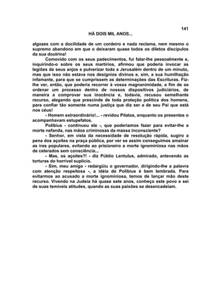 141
                           HÁ DOIS MIL ANOS...

algozes com a docilidade de um cordeiro e nada reclama, nem mesmo o
supremo abandono em que o deixaram quase todos os diletos discípulos
da sua doutrina!
       Comovido com os seus padecimentos, fui falar-lhe pessoalmente e,
inquirindo-o sobre os seus martírios, afirmou que poderia invocar as
legiões de seus anjos e pulverizar toda a Jerusalém dentro de um minuto,
mas que isso não estava nos desígnios divinos e, sim, a sua humilhação
infamante, para que se cumprissem as determinações das Escrituras. Fiz-
lhe ver, então, que poderia recorrer à vossa magnanimidade, a fim de se
ordenar um processo dentro de nossos dispositivos judiciários, de
maneira a comprovar sua inocência e, todavia, recusou semelhante
recurso, alegando que prescinde de toda proteção política dos homens,
para confiar tão somente numa justiça que diz ser a de seu Pai que está
nos céus!
       - Homem extraordinário!... - revidou Pilatos, enquanto os presentes o
acompanhavam estupefatos.
       Polibius - continuou ele -, que poderíamos fazer para evitar-lhe a
morte nefanda, nas mãos criminosas da massa inconsciente?
       - Senhor, em vista da necessidade de resolução rápida, sugiro a
pena dos açoites na praça pública, por ver se assim conseguimos amainar
as iras populares, evitando ao prisioneiro a morte ignominiosa nas mãos
de celerados sem consciência...
       - Mas, os açoites?! - diz Públio Lentulus, admirado, antevendo as
torturas do horrível suplício.
       - Sim, meu amigo - redargüiu o governador, dirigindo-lhe a palavra
com atenção respeitosa -, a idéia de Polibius é bem lembrada. Para
evitarmos ao acusado a morte ignominiosa, temos de lançar mão deste
recurso. Vivendo na Judeia há quase sete anos, conheço este povo e sei
de suas temíveis atitudes, quando as suas paixões se desencadeiam.
 