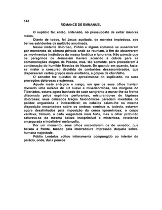 142
                       ROMANCE DE EMMANUEL

      O suplício foi, então, ordenado, no pressuposto de evitar maiores
males.
      Diante de todos, foi Jesus açoitado, de maneira impiedosa, aos
berros estridentes da multidão amotinada.
      Nesse instante doloroso, Públio e alguns romanos se ausentaram
por momentos da câmara privada onde se reuniam, a fim de observarem
os movimentos instintivos da massa fanática e ignorante. Não parecia que
os peregrinos de Jerusalém haviam acorrido à cidade para as
comemorações alegres da Páscoa, mas, tão somente, para procederem à
condenação do humilde Messias de Nazaré. De quando em quando, fazia-
se mister o concurso decidido de centuriões desassombrados, que
dispersavam certos grupos mais exaltados, a golpes de chanfalho.
      O senador fez questão de aproximar-se do supliciado, na suas
provações dolorosas e extremas.
      Aquele rosto enérgico e meigo, em que os seus olhos haviam
divisado uma auréola de luz suave e misericordiosa, nas margens do
Tiberíades, estava agora banhado de suor sangrento a manar-lhe da fronte
dilacerada pelos espinhos perfurantes, misturando-se de lágrimas
dolorosas; seus delicados traços fisionômicos pareciam invadidos de
palidez angustiada e indescritível; os cabelos caíam-lhe na mesma
disposição encantadora sobre os ombros seminus e, todavia, estavam
agora desalinhados pela imposição da coroa ignominiosa; o corpo
vacilava, trêmulo, a cada vergastada mais forte, mas o olhar profundo
saturava-se da mesma beleza inexprimível e misteriosa, revelando
amargurada e indefinível melancolia.
      Por um momento, seus olhos encontraram os do senador, que
baixou a fronte, tocado pela imorredoura impressão daquela sobre-
humana majestade.
      Públio Lentulus voltou intimamente compungido ao interior do
palácio, onde, daí a poucos
 
