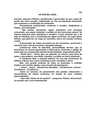143
                           HÁ DOIS MIL ANOS...

minutos, retornava Polibius, cientificando o governador de que a pena do
açoite não havia saciado, infelizmente, as iras da população enfurecida,
que reclamava a crucificação do condenado.
       Penosamente surpreendido, exclamou o senador, dirigindo-se a
Pilatos, com intimidade:
       - Não tendes, porventura, algum prisioneiro com processo
consumado, que possa substituir o profeta em tão horrorosas penas? As
massas possuem alma caprichosa e versátil e é bem possível que a de
hoje se satisfaça com a crucificação de algum criminoso, em lugar desse
homem, que pode ser um mago ou visionário, mas é um coração caridoso
e justo.
       O governador da Judeia concentrou-se por momentos, recorrendo à
memória, com o fim de encontrar a desejada solução.
       Lembrou-se então de Barrabás, personalidade temível, que se
encontrava no cárcere aguardando a última pena, conhecido e odiado de
todos pelo seu comprovado espírito de perversidade, respondendo afinal:
       - Muito bem!... Temos aqui um celerado, no cárcere, para alívio de
todos, e que poderia, com efeito, substituir o profeta na morte infamante!...
       E mandando fazer o possível silêncio, de uma das eminências do
edifício, ordenou que o povo escolhesse entre o bandido e Jesus.
       Mas, com grande surpresa de todos os presentes, a multidão
bradava com sinistro alarido, numa torrente de impropérios:
       - Jesus!... Jesus!... Absolvemos Barrabás!... Condenamos a Jesus!...
Crucificai-o!... Crucificai-o!...
       Todos os romanos se aproximaram das janelas, observando a
inconsciência da massa criminosa, no ímpeto de seus instintos
desencadeados.
       - Que fazer diante de tal quadro? - perguntou Pilatos, emocionado,
ao senador que o ouvia atentamente.
 