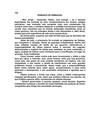 144
                       ROMANCE DE EMMANUEL

       - Meu amigo - respondeu Públio, com energia -, se a decisão
dependesse tão somente de mim, fundamentá-la-ia em nossos códigos
judiciários, cuja evolução não comporta mais uma condenação tão
sumária como esta, e mandava dispersar a multidão inconsciente à pata de
cavalo; mas, considero que as minhas atribuições transitórias, junto ao
vosso governo, não me outorgam direito a tais desmandos e, além disso,
tendes aqui uma experiência de sete anos consecutivos.
       De minha parte, suponho que tudo foi feito para que as decisões não
fossem precipitadas.
       Antes de tudo, o prisioneiro foi enviado ao julgamento de Ântipas,
que complicou a situação, diante da populaça irresponsável, dentro das
suas infelizes noções da tarefa de um governo, deixando-vos a
responsabilidade da última palavra sobre o assunto; em seguida,
determinastes o suplício do açoite para satisfazer ao povo amotinado, e,
agora, acabais de indicar outro criminoso para a crucificação, em lugar do
acusado. Tudo inutilmente.
       Como homem, estou contra este povo inconsciente e infeliz e tudo
faria por salvar o inocente; mas, como romano, acho que uma província,
como esta, não passa de uma unidade econômica do Império, não nos
competindo, a nós outros, o direito de interferência nos seus grandes
problemas morais e presumindo, desse modo, que a responsabilidade
desta morte nefanda deve caber agora, exclusivamente, a essa turba
ignorante e desesperada, e aos sacerdotes ambiciosos e egoístas que a
dirigem.
       Pilatos enterrou a fronte nas mãos, como a refletir maduramente
naquelas ponderações; mas, antes que pudesse externar sua opinião, eis
que Polibius aparece aflito, exclamando em atitude discreta:
       - Senhor governador, é preciso apressar vossa decisão. Espíritos
maldizentes começam a duvidar da vossa fidelidade aos poderes de César,
compelidos pela intriga dos sacerdotes do templo,
 