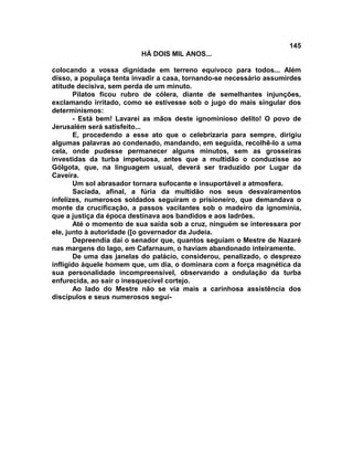 145
                          HÁ DOIS MIL ANOS...

colocando a vossa dignidade em terreno equívoco para todos... Além
disso, a populaça tenta invadir a casa, tornando-se necessário assumirdes
atitude decisiva, sem perda de um minuto.
       Pilatos ficou rubro de cólera, diante de semelhantes injunções,
exclamando irritado, como se estivesse sob o jugo do mais singular dos
determinismos:
       - Está bem! Lavarei as mãos deste ignominioso delito! O povo de
Jerusalém será satisfeito...
       E, procedendo a esse ato que o celebrizaria para sempre, dirigiu
algumas palavras ao condenado, mandando, em seguida, recolhê-lo a uma
cela, onde pudesse permanecer alguns minutos, sem as grosseiras
investidas da turba impetuosa, antes que a multidão o conduzisse ao
Gólgota, que, na linguagem usual, deverá ser traduzido por Lugar da
Caveira.
       Um sol abrasador tornara sufocante e insuportável a atmosfera.
       Saciada, afinal, a fúria da multidão nos seus desvairamentos
infelizes, numerosos soldados seguiram o prisioneiro, que demandava o
monte da crucificação, a passos vacilantes sob o madeiro da ignomínia,
que a justiça da época destinava aos bandidos e aos ladrões.
       Até o momento de sua saída sob a cruz, ninguém se interessara por
ele, junto à autoridade ([o governador da Judeia.
       Depreendia daí o senador que, quantos seguiam o Mestre de Nazaré
nas margens do lago, em Cafarnaum, o haviam abandonado inteiramente.
       De uma das janelas do palácio, considerou, penalizado, o desprezo
infligido àquele homem que, um dia, o dominara com a força magnética da
sua personalidade incompreensível, observando a ondulação da turba
enfurecida, ao sair o inesquecível cortejo.
       Ao lado do Mestre não se via mais a carinhosa assistência dos
discípulos e seus numerosos segui-
 