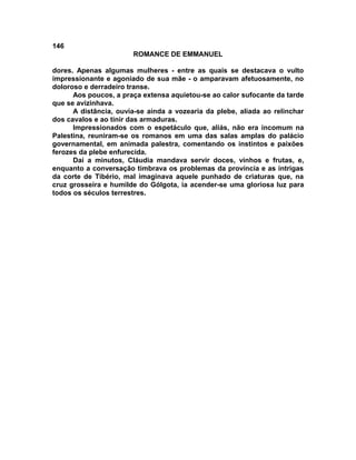 146
                       ROMANCE DE EMMANUEL

dores. Apenas algumas mulheres - entre as quais se destacava o vulto
impressionante e agoniado de sua mãe - o amparavam afetuosamente, no
doloroso e derradeiro transe.
      Aos poucos, a praça extensa aquietou-se ao calor sufocante da tarde
que se avizinhava.
      A distância, ouvia-se ainda a vozearia da plebe, aliada ao relinchar
dos cavalos e ao tinir das armaduras.
      Impressionados com o espetáculo que, aliás, não era incomum na
Palestina, reuniram-se os romanos em uma das salas amplas do palácio
governamental, em animada palestra, comentando os instintos e paixões
ferozes da plebe enfurecida.
      Daí a minutos, Cláudia mandava servir doces, vinhos e frutas, e,
enquanto a conversação timbrava os problemas da província e as intrigas
da corte de Tibério, mal imaginava aquele punhado de criaturas que, na
cruz grosseira e humilde do Gólgota, ia acender-se uma gloriosa luz para
todos os séculos terrestres.
 