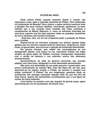 149
                          HÁ DOIS MIL ANOS...

       Onde estaria Públio naquele instante? Desde a manhã, não
regressara a casa, após o chamado insistente de Pilatos. Teria colaborado
na condenação do Messias? Num relance, a pobre senhora examinou toda
a situação nos seus mínimos detalhes, recordando, igualmente, os bens
infinitos que o seu coração havia recebido das mãos caridosas e
complacentes do Mestre Nazareno, e, como se estivesse iluminada por
uma força superior que lhe fazia esquecer todas as questões transitórias
da Terra, exclamou com heróica resolução:
       - Está bem, Ana, irei em tua companhia pedir a proteção de Pilatos
para o profeta.
       Esperar-me-ás um momento, enquanto vou retomar aqueles trajes
galileus que me serviram naquela tarde de Cafarnaum, dirigindo-me, deste
modo, ao governador, sem provocar a atenção da turbamulta desenfreada.
       Em poucos minutos, sem refletir nas conseqüências da sua
desesperada atitude, Lívia estava na rua, novamente enfiada nos trajes
simples da gente pobre da Galileia, trocando amarguradas impressões
com o ancião de Samaria e sua sobrinha, acerca dos dolorosos
acontecimentos.
       Aproximando-se da sede do governo provincial, seu coração
palpitou com mais força, obrigando-a a mais demorados pensamentos.
       Não seria uma temeridade da sua parte procurar o governador, sem
prévio conhecimento do marido? Mas, tudo não fizera ela, em vão, para
aproximar-se do esposo arredio e irritado, de maneira a reerguer sua
antiga confiança? E Pilatos? Na sua imaginação, guardava ainda os
pormenores das amargas comoções daquela noite em que lhe fôra ele
mais franco, quanto aos sentimentos inconfessáveis que a sua figura de
mulher lhe havia inspirado
       Lívia hesitou ao penetrar num dos ângulos da grande praça, agora
adormecida por um sol causticante, de brasas vivas.
 