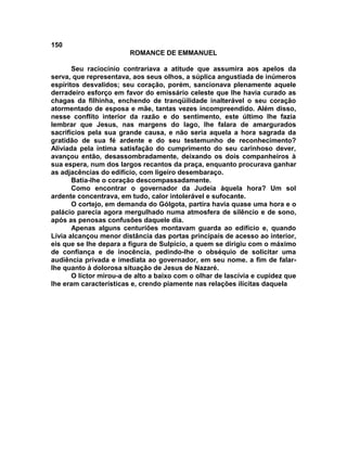 150
                        ROMANCE DE EMMANUEL

       Seu raciocínio contrariava a atitude que assumira aos apelos da
serva, que representava, aos seus olhos, a súplica angustiada de inúmeros
espíritos desvalidos; seu coração, porém, sancionava plenamente aquele
derradeiro esforço em favor do emissário celeste que lhe havia curado as
chagas da filhinha, enchendo de tranqüilidade inalterável o seu coração
atormentado de esposa e mãe, tantas vezes incompreendido. Além disso,
nesse conflito interior da razão e do sentimento, este último lhe fazia
lembrar que Jesus, nas margens do lago, lhe falara de amargurados
sacrifícios pela sua grande causa, e não seria aquela a hora sagrada da
gratidão de sua fé ardente e do seu testemunho de reconhecimento?
Aliviada pela íntima satisfação do cumprimento do seu carinhoso dever,
avançou então, desassombradamente, deixando os dois companheiros à
sua espera, num dos largos recantos da praça, enquanto procurava ganhar
as adjacências do edifício, com ligeiro desembaraço.
       Batia-lhe o coração descompassadamente.
       Como encontrar o governador da Judeia àquela hora? Um sol
ardente concentrava, em tudo, calor intolerável e sufocante.
       O cortejo, em demanda do Gólgota, partira havia quase uma hora e o
palácio parecia agora mergulhado numa atmosfera de silêncio e de sono,
após as penosas confusões daquele dia.
       Apenas alguns centuriões montavam guarda ao edifício e, quando
Lívia alcançou menor distância das portas principais de acesso ao interior,
eis que se lhe depara a figura de Sulpício, a quem se dirigiu com o máximo
de confiança e de inocência, pedindo-lhe o obséquio de solicitar uma
audiência privada e imediata ao governador, em seu nome. a fim de falar-
lhe quanto à dolorosa situação de Jesus de Nazaré.
       O lictor mirou-a de alto a baixo com o olhar de lascívia e cupidez que
lhe eram características e, crendo piamente nas relações ilícitas daquela
 