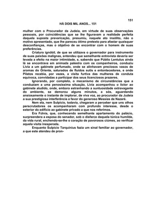 151
                        HÁ DOIS MIL ANOS... 151

mulher com o Procurador da Judeia, em virtude de suas observações
pessoais, por coincidências que se lhe figuravam a realidade perfeita
daquela suposta prevaricação, presumiu, naquele ato insólito, não o
motivo apresentado, que lhe pareceu ótimo pretexto para afastar quaisquer
desconfianças, mas o objetivo de se encontrar com o homem de suas
preferências.
      Criatura ignóbil, de que se utilizava o governador para instrumento
de suas paixões malignas, entendeu que semelhante entrevista deveria ser
levada a efeito na maior intimidade, e, sabendo que Públio Lentulus ainda
lá se encontrava em animada palestra com os companheiros, conduziu
Lívia a um gabinete perfumado, onde se alinhavam preciosos vasos de
aromas do Oriente, saturados de fluidos sutis e entontecedores, e onde
Pilatos recebia, por vezes, a visita furtiva das mulheres de conduta
equívoca, convidadas a participar dos seus licenciosos prazeres.
      Ignorando, por completo, o mecanismo de circunstâncias que a
conduziam a uma penosíssima situação, Lívia acompanhou o lictor ao
gabinete aludido, onde, embora estranhando a suntuosidade extravagante
do ambiente, se demorou alguns minutos, a sós, aguardando
ansiosamente o instante de implorar, de viva voz, ao procurador da Judeia
a sua prestigiosa interferência a favor do generoso Messias de Nazaré.
      Nem ela, nem Sulpício, todavia, chegaram a perceber que uns olhos
perscrutadores os acompanharam com profundo interesse, desde o
exterior do edifício ao gabinete privado a que nos referimos.
      Era Fúlvia, que, conhecendo semelhante apartamento do palácio,
surpreendera a esposa do senador, sob o disfarce daquela túnica humilde,
da vida rural, enchendo-se-lhe o coração de pavorosos ciúmes, ao verificar
aquela visita inesperada.
      Enquanto Sulpício Tarquinius fazia um sinal familiar ao governador,
a que este atendeu de pron-
 