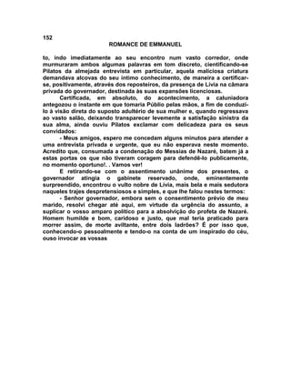 152
                       ROMANCE DE EMMANUEL

to, indo imediatamente ao seu encontro num vasto corredor, onde
murmuraram ambos algumas palavras em tom discreto, cientificando-se
Pilatos da almejada entrevista em particular, aquela maliciosa criatura
demandava alcovas do seu íntimo conhecimento, de maneira a certificar-
se, positivamente, através dos reposteiros, da presença de Lívia na câmara
privada do governador, destinada às suas expansões licenciosas.
       Certificada, em absoluto, do acontecimento, a caluniadora
antegozou o instante em que tomaria Públio pelas mãos, a fim de conduzi-
lo à visão direta do suposto adultério de sua mulher e, quando regressava
ao vasto salão, deixando transparecer levemente a satisfação sinistra da
sua alma, ainda ouviu Pilatos exclamar com delicadeza para os seus
convidados:
       - Meus amigos, espero me concedam alguns minutos para atender a
uma entrevista privada e urgente, que eu não esperava neste momento.
Acredito que, consumada a condenação do Messias de Nazaré, batem já a
estas portas os que não tiveram coragem para defendê-lo publicamente,
no momento oportuno!. . Vamos ver!
       E retirando-se com o assentimento unânime dos presentes, o
governador atingia o gabinete reservado, onde, eminentemente
surpreendido, encontrou o vulto nobre de Lívia, mais bela e mais sedutora
naqueles trajes despretensiosos e simples, e que lhe falou nestes termos:
       - Senhor governador, embora sem o consentimento prévio de meu
marido, resolvi chegar até aqui, em virtude da urgência do assunto, a
suplicar o vosso amparo político para a absolvição do profeta de Nazaré.
Homem humilde e bom, caridoso e justo, que mal teria praticado para
morrer assim, de morte aviltante, entre dois ladrões? É por isso que,
conhecendo-o pessoalmente e tendo-o na conta de um inspirado do céu,
ouso invocar as vossas
 