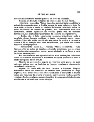 153
                           HÁ DOIS MIL ANOS...

elevadas qualidades de homem público, em favor do acusado!...
       Sua voz era trêmula, indicando as emoções que lhe iam nalma.
       - Senhora - respondeu Pilatos, fazendo o possível para sensibilizar e
seduzir-lhe o coração com a fingida ternura de suas palavras -, tudo fiz
para evitar a Jesus a morte no madeiro infamante, vencendo todos os
meus escrúpulos de homem de governo, mas, infelizmente, tudo está
consumado. Nossa legislação foi vencida pelas iras da multidão
delinqüente, nas explosões injustificadas do seu ódio incompreensível.
       - Então, não é licito esperarmos nenhuma providência mais a
beneficio desse homem caridoso e justo, condenado como vulgar
malfeitor? Será ele, então, crucificado pelo crime de praticar a caridade e
plantar a fé no coração dos seus semelhantes, que ainda não sabem
adquiri-la por si próprios?
       - Infelizmente, assim é... - replicou Pilatos, contrafeito. - Tudo
fizemos a fim de evitar os desatinos da plebe amotinada, mas os meus
escrúpulos não conseguiram vencer, sendo obrigado a confirmar a pena
de Jesus, a contragosto.
       Por um momento, entregou-se Lívia às suas meditações dolorosas,
como se estivesse inquirindo, a si mesma, qualquer providência nova a
adotar sem perda de um minuto.
       Quanto ao governador, depois de imprimir uma pausa às suas
palavras, deixou que os instintos do homem surgissem, plenamente,
naquelas circunstâncias.
       Aquele dia havia sido de lutas penosas e intensas. Singular
abatimento físico lhe dominava os centros mais poderosos da força
orgânica, mas, diante dos seus olhos habituados à conquista e, muitas
vezes, aos recursos da própria crueldade, estava aquela mulher, que lhe
resistira... Poderosa algema parecia imantá-lo à sua personalidade simples
e carinhosa, e ele, mais que nunca, desejou
 