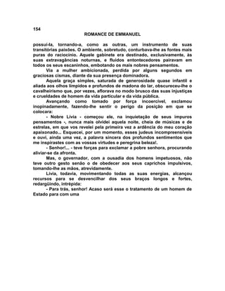 154
                        ROMANCE DE EMMANUEL

possuí-la, tornando-a, como as outras, um instrumento de suas
transitórias paixões. O ambiente, sobretudo, conturbava-lhe as fontes mais
puras do raciocínio. Aquele gabinete era destinado, exclusivamente, às
suas extravagâncias noturnas, e fluidos entontecedores pairavam em
todos os seus escaninhos, embotando os mais nobres pensamentos.
       Via a mulher ambicionada, perdida por alguns segundos em
graciosas cismas, diante da sua presença dominadora.
       Aquela graça simples, saturada de generosidade quase infantil e
aliada aos olhos límpidos e profundos de madona do lar, obscureceu-lhe o
cavalheirismo que, por vezes, aflorava no modo brusco das suas injustiças
e crueldades de homem da vida particular e da vida pública.
       Avançando como tomado por força incoercível, exclamou
inopinadamente, fazendo-lhe sentir o perigo da posição em que se
colocara:
       - Nobre Lívia - começou ele, na inquietação de seus impuros
pensamentos -, nunca mais olvidei aquela noite, cheia de músicas e de
estrelas, em que vos revelei pela primeira vez a ardência do meu coração
apaixonado... Esquecei, por um momento, esses judeus incompreensíveis
e ouvi, ainda uma vez, a palavra sincera dos profundos sentimentos que
me inspirastes com as vossas virtudes e peregrina beleza!.
       - Senhor!... - teve forças para exclamar a pobre senhora, procurando
aliviar-se da afronta.
       Mas, o governador, com a ousadia dos homens impetuosos, não
teve outro gesto senão o de obedecer aos seus caprichos impulsivos,
tomando-lhe as mãos, atrevidamente.
       Lívia, todavia, movimentando todas as suas energias, alcançou
recursos para se desvencilhar dos seus braços longos e fortes,
redargüindo, intrépida:
       - Para trás, senhor! Acaso será esse o tratamento de um homem de
Estado para com uma
 