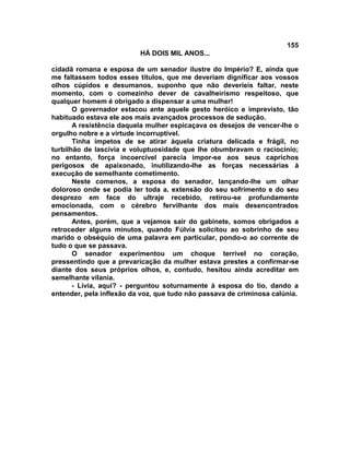 155
                          HÁ DOIS MIL ANOS...

cidadã romana e esposa de um senador ilustre do Império? E, ainda que
me faltassem todos esses títulos, que me deveriam dignificar aos vossos
olhos cúpidos e desumanos, suponho que não deveríeis faltar, neste
momento, com o comezinho dever de cavalheirismo respeitoso, que
qualquer homem é obrigado a dispensar a uma mulher!
       O governador estacou ante aquele gesto heróico e imprevisto, tão
habituado estava ele aos mais avançados processos de sedução.
       A resistência daquela mulher espicaçava os desejos de vencer-lhe o
orgulho nobre e a virtude incorruptível.
       Tinha ímpetos de se atirar àquela criatura delicada e frágil, no
turbilhão de lascívia e voluptuosidade que lhe obumbravam o raciocínio;
no entanto, força incoercível parecia impor-se aos seus caprichos
perigosos de apaixonado, inutilizando-lhe as forças necessárias à
execução de semelhante cometimento.
       Neste comenos, a esposa do senador, lançando-lhe um olhar
doloroso onde se podia ler toda a. extensão do seu sofrimento e do seu
desprezo em face do ultraje recebido, retirou-se profundamente
emocionada, com o cérebro fervilhante dos mais desencontrados
pensamentos.
       Antes, porém, que a vejamos sair do gabinete, somos obrigados a
retroceder alguns minutos, quando Fúlvia solicitou ao sobrinho de seu
marido o obséquio de uma palavra em particular, pondo-o ao corrente de
tudo o que se passava.
       O senador experimentou um choque terrível no coração,
pressentindo que a prevaricação da mulher estava prestes a confirmar-se
diante dos seus próprios olhos, e, contudo, hesitou ainda acreditar em
semelhante vilania.
       - Lívia, aqui? - perguntou soturnamente à esposa do tio, dando a
entender, pela inflexão da voz, que tudo não passava de criminosa calúnia.
 