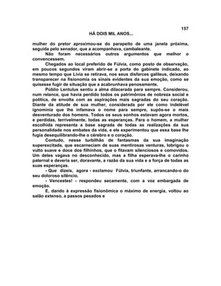 157
                           HÁ DOIS MIL ANOS...

mulher do pretor aproximou-se do parapeito de uma janela próxima,
seguida pelo senador, que a acompanhava, cambaleante.
       Não foram necessários outros argumentos que melhor o
convencessem.
       Chegados ao local preferido de Fúlvia, como posto de observação,
em poucos segundos viram abrir-se a porta do gabinete indicado, ao
mesmo tempo que Lívia se retirava, nos seus disfarces galileus, deixando
transparecer na fisionomia os sinais evidentes da sua emoção, como se
quisesse fugir de situação que a acabrunhava penosamente.
       Públio Lentulus sentiu a alma dilacerada para sempre. Considerou,
num relance, que havia perdido todos os patrimônios de nobreza social e
política, de envolta com as aspirações mais sagradas do seu coração.
Diante da atitude de sua mulher, considerada por ele como indelével
ignominia que lhe infamava o nome para sempre, supôs-se o mais
desventurado dos homens. Todos os seus sonhos estavam agora mortos,
e perdidas, terrivelmente, todas as esperanças. Para o homem, a mulher
escolhida representa a base sagrada de todas as realizações da sua
personalidade nos embates da vida, e ele experimentou que essa base lhe
fugia desequilibrando-lhe o cérebro e o coração.
       Contudo, nesse turbilhão de fantasmas da sua imaginação
superexcitada, que escarneciam de suas mentirosas venturas, lobrigou o
vulto suave e doce dos filhinhos, que o fitavam silenciosos e comovidos.
Um deles vagava no desconhecido, mas a filha esperava-lhe o carinho
paternal e deveria ser, doravante, a razão da sua vida e a força de todas as
suas esperanças.
       - Que dizeis, agora - exclamou Fúlvia, triunfante, arrancando-o do
seu doloroso silêncio.
       - Vencestes! - respondeu secamente, com a voz embargada de
emoção.
       E, dando à expressão fisionômica o máximo de energia, voltou ao
salão extenso, a passos pesados e
 