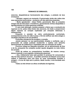 158
                       ROMANCE DE EMMANUEL

soturnos, despedindo-se heroicamente dos amigos, a pretexto de leve
enxaqueca.
       - Senador, esperai um momento. O governador ainda não voltou dos
seus aposentos particulares - exclamou um dos patrícios presentes.
       - Muito agradecido! - disse Públio, gravemente. Mas os prezados
amigos hão-de desculpar a insistência, apresentando minhas despedidas e
agradecimentos ao nosso generoso anfitrião.
       E, sem mais delongas, mandou preparar a liteira que o conduziria de
regresso ao lar, pelas mãos fortes dos escravos, de modo a proporcionar
algum repouso ao coração supliciado por emoções dolorosas e
inesquecíveis.
       Enquanto o senador se retira profundamente contrariado,
acompanhemos Lívia, de volta à praça, a fim de notificar aos dois amigos o
resultado improfícuo da sua tentativa.
       Profundas amarguras lhe pungiam o coração.
       Jamais pensara, na sua generosidade simples e confiante, que o
procurador da Judeia pudesse receber-lhe a súplica com tamanha
demonstração de indiferença e impiedade pela sua situação de mulher.
       Procurou refazer-se daquelas emoções, em se aproximando de Ana
e do tio, porquanto lhe competia ocultar aquele desgosto no mais íntimo
do coração.
       Junto de ambos os companheiros humildes, da mesma crença,
deixou expandir a sua angústia, exclamando pesarosa:
       - Ana, infelizmente tudo está perdido! A sentença foi consumada e
não há mais nenhum recurso!... O profeta carinhoso de Nazaré nunca mais
voltará a Cafarnaum para nos levar as suas consolações brandas e
amigas!... A cruz de hoje será o prêmio, deste mundo, à sua bondade sem
limites!...
       Todos os três tinham os olhos orvalhados de lágrimas.
 