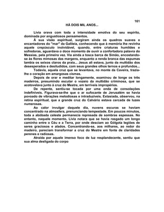 161
                          HÁ DOIS MIL ANOS...

       Lívia orava com toda a intensidade emotiva do seu espírito,
dominada por angustiosos pensamentos.
       À sua visão espiritual, surgiram ainda os quadros suaves e
encantadores do "mar" da Galileia, conhecendo que à memória lhe revinha
aquele crepúsculo inolvidável, quando, entre criaturas humildes e
sofredoras, aguardava o doce momento de ouvir a confortadora palavra do
Messias, pela primeira vez. Via ainda a tosca barca de Simão, encostando-
se às flores mimosas das margens, enquanto a renda branca das espumas
lambia os seixos claros da praia... Jesus ali estava, junto da multidão dos
desesperados e desiludidos, com seus grandes olhos ternos e profundos...
       Todavia, aquela cruz que se levantava, no monte da Caveira, trazia-
lhe o coração em amargosas cismas.
       Depois de orar e meditar longamente, examinou de longe os três
madeiros, presumindo escutar o vozeio da multidão criminosa, que se
acotovelava junto à cruz do Mestre, em terríveis impropérios.
       De repente, sentiu-se tocada por uma onda de consolações
indefiníveis. Figurava-se-lhe que o ar sufocante de Jerusalém se havia
povoado de vibrações melodiosas e intraduzíveis. Extasiada, observou, na
retina espiritual, que a grande cruz do Calvário estava cercada de luzes
numerosas.
       Ao calor invulgar daquele dia, nuvens escuras se haviam
concentrado na atmosfera, prenunciando tempestade. Em poucos minutos,
toda a abóbada celeste permanecia represada de sombras espessas. No
entanto, naquele momento, Lívia notara que se havia rasgado um longo
caminho entre o Céu e a Terra, por onde desciam ao Gólgota legiões de
seres graciosos e alados. Concentrando-se, aos milhares, ao redor do
madeiro, pareciam transformar a cruz do Mestre em fonte de claridades
perenes e radiosas.
       Atraída por aquele imenso foco de luz resplandecente, sentiu que
sua alma desligada do corpo
 