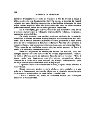 162
                        ROMANCE DE EMMANUEL

carnal se transportava ao cume do Calvário, a fim de prestar a Jesus o
último preito do seu devotamento. Sim! via, agora, o Messias de Nazaré
rodeado dos seus lúcidos mensageiros e das legiões poderosas de seus
anjos. Jamais supusera vê-lo tão divinizado e tão belo, de olhos voltados
para o firmamento, como em visão de gloriosas beatitudes.
       Ela o contemplou, por sua vez, tocada de sua maravilhosa luz, alheia
a todos os rumores que a rodeavam, implorando-lhe fortaleza, resignação,
esperança e misericórdia.
       Em dado instante, seu espírito sentiu-se banhado de consolação
indefinível. Como se estivesse empolgada pela maior emoção de sua vida.
notou que o Mestre desviara levemente o olhar, pousando-o nela, numa
onda de amor intraduzível e de luminosa ternura. Aqueles olhos serenos e
misericordiosos, nos tormentos extremos da agonia, pareciam dizer-lhe: -
"Filha, aguarda as claridades eternas do meu reino, porque, na Terra, é
assim que todos nós deveremos morrer!..."
       Desejava responder às exortações suaves do Messias, mas seu
coração estava sufocado numa onda de radiosa espiritualidade. Todavia,
no íntimo, afirmou, como se estivesse falando para si mesma: - "Sim, é
desse modo que deveremos morrer!... Jesus, concedei-me alento,
resignação e esperança para cumprir os vossos ensinamentos, para
alcançar um dia o vosso reino de amor e de justiça!..."
       Lágrimas copiosas banhavam-lhe o rosto, naquela visão beatífica e
maravilhosa.
       Nesse momento, porém, a porta abriu-se com estrépito e a voz
soturna e desesperada do marido vibrou no ar abafado, despertando-a
bruscamente, arrancando-a de suas visões consoladoras.
       - Lívia! - bradou ele, como se estivesse tocado por comoções
decisivas e desesperadas.
 