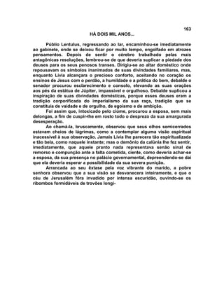 163
                          HÁ DOIS MIL ANOS...

       Públio Lentulus, regressando ao lar, encaminhou-se imediatamente
ao gabinete, onde se deixou ficar por muito tempo, engolfado em atrozes
pensamentos. Depois de sentir o cérebro trabalhado pelas mais
antagônicas resoluções, lembrou-se de que deveria suplicar a piedade dos
deuses para os seus penosos transes. Dirigiu-se ao altar doméstico onde
repousavam os símbolos inanimados de suas divindades familiares, mas,
enquanto Lívia alcançara o precioso conforto, aceitando no coração os
ensinos de Jesus com o perdão, a humildade e a prática do bem, debalde o
senador procurou esclarecimento e consolo, elevando as suas orações
aos pés da estátua de Júpiter, impassível e orgulhoso. Debalde suplicou a
inspiração de suas divindades domésticas, porque esses deuses eram a
tradição corporificada do imperialismo da sua raça, tradição que se
constituía de vaidade e de orgulho, de egoísmo e de ambição.
       Foi assim que, intoxicado pelo ciúme, procurou a esposa, sem mais
delongas, a fim de cuspir-lhe em rosto todo o desprezo da sua amargurada
desesperação.
       Ao chamá-la, bruscamente, observou que seus olhos semicerrados
estavam cheios de lágrimas, como a contemplar alguma visão espiritual
inacessível à sua observação. Jamais Lívia lhe parecera tão espiritualizada
e tão bela, como naquele instante; mas o demônio da calúnia lhe fez sentir,
imediatamente, que aquele pranto nada representava senão sinal de
remorso e compunção ante a falta cometida, ciente, como deveria achar-se
a esposa, da sua presença no palácio governamental, depreendendo-se daí
que ela deveria esperar a possibilidade da sua severa punição.
       Arrancada ao seu êxtase pela voz vibrante do marido, a pobre
senhora observou que a sua visão se desvanecera inteiramente, e que o
céu de Jerusalém fôra invadido por intensa escuridão, ouvindo-se os
ribombos formidáveis de trovões longí-
 