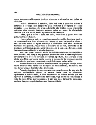 164
                       ROMANCE DE EMMANUEL

quos, enquanto relâmpagos terríveis riscavam a atmosfera em todas as
direções.
      - Lívia - exclamou o senador, com voz forte e pausada, dando a
entender o esforço que despendia para dominar o complexo de suas
emoções -, as lágrimas de arrependimento são inúteis neste momento
doloroso dos nossos destinos, porque todos os laços de afetividade
comum, que nos uniam, estão agora rotos para sempre...
      - Mas, que é isso? - pôde ela dizer, revelando o pavor que tais
palavras lhe produziam.
      - Nem mais uma palavra - revidou o senador, pálido de cólera, dentro
de uma serenidade feroz e implacável -, observei, com os próprios olhos, o
seu nefando delito e agora conheço a finalidade dos seus disfarces
humildes de galileia... Ouvir-me-á a senhora até ao fim, eximindo-se de
qualquer justificativa, porque uma traição como a sua só poderá encontrar
justo castigo no silêncio profundo da morte.
      Mas, não quero matá-la. Minha formação moral não se compadece
com o crime. Não porque haja piedade em minha alma, à vista do possível
arrependimento do seu coração, no tempo oportuno, mas porque tenho
ainda uma filha sobre cuja fronte recairia o meu gesto de crueldade contra
a sua felonia, que basta para nos tornar infelizes por toda a vida...
      Homem honesto e pronto a desafrontar-me de qualquer ultraje, tenho
muito amor ao meu nome e ás tradições de minha família, de modo a me
não tornar um pai desnaturado e criminoso.
      Poderia abandoná-la para sempre, na consideração do seu ato de
extrema deslealdade, porém os servos desta casa se alimentam
igualmente à minha mesa, e, sem reconhecer os outros títulos que me
ligavam à senhora, na intimidade doméstica, vejo ainda na sua pessoa a
mãe de meus filhos desventurados. É por isso que, doravante, desprezo,
em face das provas palpáveis da sua desonestidade,
 