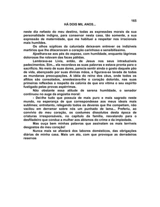 165
                          HÁ DOIS MIL ANOS...

neste dia nefasto do meu destino, todas as expressões morais da sua
personalidade indigna, para conservar nesta casa, tão somente, a sua
expressão de maternidade, que me habituei a respeitar nos irracionais
mais humildes.
       Os olhos súplices da caluniada deixavam entrever os indizíveis
martírios que lhe dilaceravam o coração carinhoso e sensibilíssimo.
       Ajoelhara-se aos pés do esposo, com humildade, enquanto lágrimas
dolorosas lhe rolavam das faces pálidas.
       Lembrava-se Lívia, então, de Jesus nos seus intraduzíveis
padecimentos. Sim... ela recordava as suas palavras e estava pronta para o
sacrifício. No meio de suas dores, parecia sentir ainda o gosto daquele pão
de vida, abençoado por suas divinas mãos, e figurava-se lavada de todas
as mundanas preocupações. A idéia do reino dos céus, onde todos os
aflitos são consolados, anestesiava-lhe o coração dolorido, nas suas
primeiras reflexões a respeito da calúnia de que era vítima o seu espírito
fustigado pelas provas aspérrimas.
       Não obstante essa atitude de serena humildade, o senador
continuou no auge da angústia moral:
       - Dei-lhe tudo que possuía de mais puro e mais sagrado neste
mundo, na esperança de que correspondesse aos meus ideais mais
sublimes; entretanto, relegando todos os deveres que lhe competiam, não
vacilou em derramar sobre nós um punhado de lama... Preferiu, ao
convívio do meu coração, os costumes dissolutos desta época de
criaturas irresponsáveis, no capítulo da família, resvalando para o
desfiladeiro que conduz a mulher aos abismos do crime e da impiedade.
       Mas ouça bem minhas palavras que assinalam os mais terríveis
desgostos do meu coração!
       Nunca mais se afastará dos labores domésticos, das obrigações
diárias de minha casa. Mais um ato, com que provoque as derradeiras
reservas
 