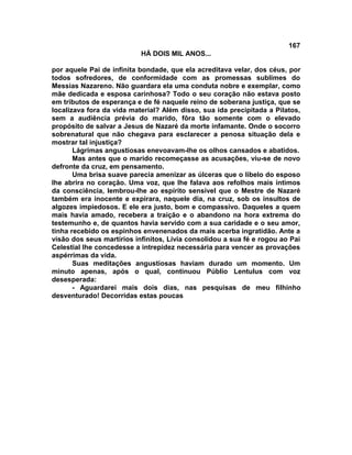 167
                           HÁ DOIS MIL ANOS...

por aquele Pai de infinita bondade, que ela acreditava velar, dos céus, por
todos sofredores, de conformidade com as promessas sublimes do
Messias Nazareno. Não guardara ela uma conduta nobre e exemplar, como
mãe dedicada e esposa carinhosa? Todo o seu coração não estava posto
em tributos de esperança e de fé naquele reino de soberana justiça, que se
localizava fora da vida material? Além disso, sua ida precipitada a Pilatos,
sem a audiência prévia do marido, fôra tão somente com o elevado
propósito de salvar a Jesus de Nazaré da morte infamante. Onde o socorro
sobrenatural que não chegava para esclarecer a penosa situação dela e
mostrar tal injustiça?
       Lágrimas angustiosas enevoavam-lhe os olhos cansados e abatidos.
       Mas antes que o marido recomeçasse as acusações, viu-se de novo
defronte da cruz, em pensamento.
       Uma brisa suave parecia amenizar as úlceras que o libelo do esposo
lhe abrira no coração. Uma voz, que lhe falava aos refolhos mais íntimos
da consciência, lembrou-lhe ao espírito sensível que o Mestre de Nazaré
também era inocente e expirara, naquele dia, na cruz, sob os insultos de
algozes impiedosos. E ele era justo, bom e compassivo. Daqueles a quem
mais havia amado, recebera a traição e o abandono na hora extrema do
testemunho e, de quantos havia servido com a sua caridade e o seu amor,
tinha recebido os espinhos envenenados da mais acerba ingratidão. Ante a
visão dos seus martírios infinitos, Lívia consolidou a sua fé e rogou ao Pai
Celestial lhe concedesse a intrepidez necessária para vencer as provações
aspérrimas da vida.
       Suas meditações angustiosas haviam durado um momento. Um
minuto apenas, após o qual, continuou Públio Lentulus com voz
desesperada:
       - Aguardarei mais dois dias, nas pesquisas de meu filhinho
desventurado! Decorridas estas poucas
 