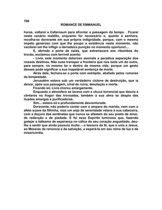 168
                        ROMANCE DE EMMANUEL

horas, voltarei a Cafarnaum para afrontar a passagem do tempo. . Ficarei
neste cenário maldito, enquanto for necessário e, quanto à senhora,
recolha-se doravante em sua própria indignidade, porque, com o mesmo
ímpeto generoso com que lhe poupo a existência neste momento, não
vacilarei em lhe infligir a derradeira punição no momento oportuno!...
       E, abrindo a porta de saída, que estremecera aos ribombos do
trovão, exclamou com terrível acento:
       - Lívia, este momento doloroso assinala a perpétua separação dos
nossos destinos. Não ouse transpor a fronteira que nos isola um do outro,
para sempre, no mesmo lar e dentro da mesma vida, porque um gesto
desses pode significar a sua inapelável sentença de morte.
       Atrás dele, fechara-se a porta com estrépito, abafado pelos rumores
da tempestade.
       Jerusalém estava sob um verdadeiro ciclone de destruição, que ia
deixar, após sua passagem, sinal de ruína, desolação e morte.
       Ficando só, Lívia chorou amargamente.
       Enquanto a atmosfera se lavava com a chuva torrencial que descia a
cântaros no fragor das trovoadas, também a sua alma se despia das
ilusões amargas e purificadoras.
       Sim... estava só e profundamente desventurada.
       Doravante, não poderia contar com o amparo do marido, nem com o
afeto suave da filhinha, mas um anjo de serenidade velava à sua cabeceira,
com a doçura das sentinelas que nunca se afastam do seu posto de amor,
de redenção e de piedade. E foi esse Espírito luminoso que, fazendo
gotejar o bálsamo de esperança no cálice do seu coração angustiado, deu-
lhe a sentir que ainda possuía muito: - o tesouro da fé, que a unia a Jesus,
ao Messias da renúncia e da salvação, a esperá-la em seu reino de luz e de
misericórdia.
 