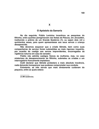 169




                                    X

                           O Apóstolo da Samaria

       No dia seguinte, Públio Lentulus incentivou as pesquisas do
filhinho, entre quantos peregrinavam nas festas da Páscoa, em Jerusalém,
instituindo o prêmio de um Grande Sestércio (1), ou sejam dois mil e
quinhentos asses, para quem apresentasse aos seus servos a criança
desaparecida.
       Não devemos esquecer que a criada Sêmele, bem como suas
companheiras de serviço foram submetidas ao mais rigoroso inquérito,
por ocasião do castigo aos servos imprevidentes, encarregados da
vigilância noturna em casa do senador.
       Públio não admitia castigos físicos às mulheres, mas, no caso
misterioso do desaparecimento do filhinho, submeteu as criadas a um
interrogatório francamente impiedoso.
       Inútil declarar que Sêmele protestara a mais absoluta inocência,
nada deixando transparecer que pudesse comprometer sua conduta.
       Entretanto, as três servas que mais diretamente cuidavam do
pequeno, entre as quais estava

     __________
     (1) Mil sestércios.
 
