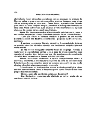 170
                        ROMANCE DE EMMANUEL

ela incluída, foram obrigadas a colaborar com os escravos na procura de
Marcus, pelas praças e ruas de Jerusalém, embora tivessem suas horas
diárias consagradas ao descanso. Essas horas, aproveitava-as Sêmele
para visitar ou rever relações amigas, passando a maior parte do tempo no
sítio onde André cultivava as suas oliveiras e vinhedos frondosos, a pouca
distância da estrada para os centros principais.
       Nesse dia, vamos encontrá-la ai em animada palestra com o raptor e
sua mulher, enquanto a criança dormitava ao canto de um compartimento.
       - Com quê então, o senador instituiu o prêmio de um Grande
Sestércio a quem lhe devolva a criancinha? - pergunta André de Gioras,
admirado.
       - É verdade - exclamou Sêmele, pensativa. E, na realidade, trata-se
de grande soma em dinheiro romano, que facilmente ninguém ganhará
neste mundo.
       - Se não fosse o meu justo e ardente desejo de vingança - replicou o
raptor com o seu malicioso sorriso -, era o caso de irmos abocanhar essa
respeitável quantia. Mas, deixa estar que não precisamos de semelhante
dinheiro. Nada necessitamos desses malditos patrícios!
       Sêmele escutava-o indiferente e quase completamente alheia à
conversa; entretanto, o interlocutor não perdia de vista as características
fisionômicas de sua cúmplice, como se tentasse descobrir no seu modo
simples e humilde algum pensamento reservado.
       Foi assim que, no intuito de lhe sondar a atitude psicológica, disse
em tom aparentemente calmo e despreocupado, como a inquirir dos seus
propósitos mais secretos:
       - Sêmele, quais são as últimas noticias de Benjamim?
       - Ora, Benjamim - respondeu ela, aludindo ao noivo - ainda não se
resolveu a marcar o casa-
 