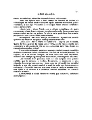 171
                          HÁ DOIS MIL ANOS...

mento, em definitivo, atento às nossas inúmeras dificuldades.
      Como não ignora, todo o meu desejo no trabalho se resume na
consecução do nosso ideal de adquirir aquela casinha de Betânia, já sua
conhecida, e tão logo venhamos a conseguir nosso intento estaremos
unidos para sempre.
      - Ainda bem - disse André, com a atitude psicológica de quem
encontrara a chave de um enigma -, com tempo haverão de conseguir todo
o necessário à ventura de ambos. Da minha parte, pode ficar descansada,
porque tudo farei por auxiliá-la paternalmente.
      - Muito grata! - exclamou a moça, reconhecida. - Agora há-de permitir
que volte ao trabalho, porque as horas parecem adiantadas.
      - Ainda não - falou André resolutamente -, espere um momento.
Quero dar-lhe a provar do nosso vinho velho, aberto hoje somente para
comemorar a circunstância feliz de nos acharmos com vida, depois do
medonho temporal de ontem!
      E, correndo ao interior, penetrou na adega, onde tomou de uma bilha
de vinho espumante e claro, deitando-o, com fartura, numa taça antiga. Em
seguida, foi a um quarto contíguo, de onde trouxe um tubo pequenino,
deixando cair na taça algumas gotas do conteúdo, monologando baixinho:
      - Ah! Sêmele, bem poderias viver, se não surgisse esse prêmio
maldito, que te condena à morte!... Benjamim... o casamento é uma
situação de amargurosa pobreza. - Uma soma de mil sestércios constitui
tentação a que não poderia resistir o espírito mais bem intencionado e
mais puro... Enquanto foram as aperturas e outros castigos, estava certo,
mas agora é o dinheiro e o dinheiro costuma condenar as criaturas
humanas à morte!...
      E, misturando o tóxico violento no vinho que espumava, continuou
resmungando:
 