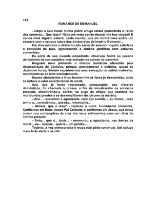 172
                       ROMANCE DE EMMANUEL

       - Daqui a seis horas minha pobre amiga estará penetrando o reino
das sombras... Que fazer? Nada me resta senão desejar-lhe boa viagem! E
nunca mais alguém saberá, neste mundo, que em minha casa existe um
escravo com o sangue nobre dos aristocratas do Império Romano!...
       Em dois minutos a desventurada serva do senador ingeria satisfeita
o conteúdo da taça, agradecendo a sinistra gentileza com palavras
comovidas.
       Da porta de sua vivenda empedrada, observou André os passos
derradeiros da sua cúmplice, nas derradeiras curvas do caminho.
       Ninguém mais pleitearia o Grande Sestércio oferecido pela
desesperação de Lentulus, porque, precisamente à noitinha, quase às
dezenove horas, Sêmele experimentou uma sensação de súbito mal-estar,
recolhendo-se ao leito imediatamente.
       Suores abundantes e frios lavaram-lhe as faces já descoradas, onde
se notava o palor característico da morte.
       Ana, que já havia regressado, compungida, aos afazeres
domésticos, foi chamada à pressa, a fim de ministrar-lhe os socorros
precisos, encontrando-a, porém, no auge da aflição que assinala os
moribundos prestes a se desvencilharem do cárcere da matéria.
       - Ana... - exclamou a agonizante, com voz sumida -, eu morro... mas
tenho a... consciência... pesada... intranqüila...
       - Sêmele, que é isso? - replicou a outra, fundamente comovida.
Confiemos em Deus, nosso Pai Celestial, e confiemos em Jesus, que ainda
ontem nos contemplava da cruz dos seus sofrimentos, com um olhar de
infinita piedade!
       - Sinto... que é... tarde... - murmurou a agonizante, nas ânsias da
morte -, eu... apenas... queria... um perdão...
       Todavia, a voz entrecortada e rouca não pôde continuar. Um soluço
mais forte abafara as últi-
 