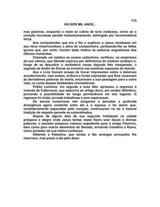 173
                          HÁ DOIS MIL ANOS...

mas palavras, enquanto o rosto se cobria de tons violáceos, como se o
coração houvesse parado instantaneamente, estringido por incontrastável
força.
       Ana compreendeu que era o fim e suplicou a Jesus recebesse em
seu reino misericordioso a alma da companheira, perdoando-lhe as faltas
graves que, por certo, haviam dado motivo às palavras angustiosas dos
últimos momentos.
       Chamado um médico ao exame cadavérico, verificou, no empirismo
da sua ciência, que Sêmele expirara por deficiência do sistema cardíaco e,
longe de se descobrir a verdadeira causa daquele fato inesperado, o
segredo de André de Gioras se envolvia nas sombras espessas do túmulo.
       Ana e Lívia tiveram ensejo de trocar impressões sobre o doloroso
acontecimento, mas ambas, embora a funda impressão que lhes causavam
as derradeiras palavras da morta, encaravam a sua passagem para a outra
vida, na conta dessas fatalidades irremediáveis.
       Públio Lentulus, em seguida a esse fato, apressou o regresso à
vivenda de Cafarnaum, que adquirira ao antigo dono, em caráter definitivo,
prevendo a possibilidade de longa permanência em tais lugares. O
regresso foi triste, jornada trabalhosa e sem esperanças.
       Os servos numerosos não chegaram a perceber a profunda
divergência agora existente entre ele e a esposa, e foi assim que,
verdadeiramente separados pelo coração, continuaram no lar a mesma
tradição de respeito perante os subordinados.
       Depois de alguns dias de sua segunda instalação na cidade
próspera e alegre onde Jesus tantas vezes fizera soar doces e divinas
palavras, o senador preparou copioso expediente para o amigo FIamínio,
bem como para outros elementos do Senado, enviando Comênio a Roma,
como portador de sua inteira confiança.
       Odiando a Palestina, que tantas e tão amargas provações lhe
reservara, mas preso a ela pelo desa-
 