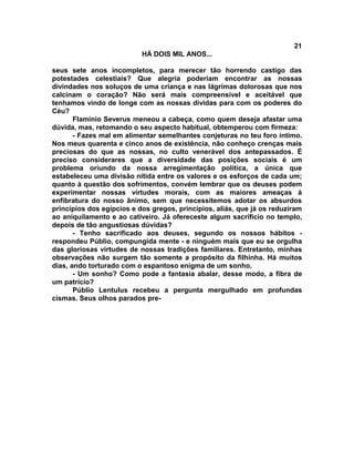 21
                           HÁ DOIS MIL ANOS...

seus sete anos incompletos, para merecer tão horrendo castigo das
potestades celestiais? Que alegria poderiam encontrar as nossas
divindades nos soluços de uma criança e nas lágrimas dolorosas que nos
calcinam o coração? Não será mais compreensível e aceitável que
tenhamos vindo de longe com as nossas dividas para com os poderes do
Céu?
       Flamínio Severus meneou a cabeça, como quem deseja afastar uma
dúvida, mas, retomando o seu aspecto habitual, obtemperou com firmeza:
       - Fazes mal em alimentar semelhantes conjeturas no teu foro íntimo.
Nos meus quarenta e cinco anos de existência, não conheço crenças mais
preciosas do que as nossas, no culto venerável dos antepassados. É
preciso considerares que a diversidade das posições sociais é um
problema oriundo da nossa arregimentação política, a única que
estabeleceu uma divisão nítida entre os valores e os esforços de cada um;
quanto à questão dos sofrimentos, convém lembrar que os deuses podem
experimentar nossas virtudes morais, com as maiores ameaças à
enfibratura do nosso ânimo, sem que necessitemos adotar os absurdos
princípios dos egípcios e dos gregos, princípios, aliás, que já os reduziram
ao aniquilamento e ao cativeiro. Já ofereceste algum sacrifício no templo,
depois de tão angustiosas dúvidas?
       - Tenho sacrificado aos deuses, segundo os nossos hábitos -
respondeu Públio, compungida mente - e ninguém mais que eu se orgulha
das gloriosas virtudes de nossas tradições familiares. Entretanto, minhas
observações não surgem tão somente a propósito da filhinha. Há muitos
dias, ando torturado com o espantoso enigma de um sonho.
       - Um sonho? Como pode a fantasia abalar, desse modo, a fibra de
um patrício?
       Públio Lentulus recebeu a pergunta mergulhado em profundas
cismas. Seus olhos parados pre-
 