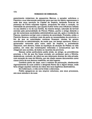 174
                        ROMANCE DE EMMANUEL

parecimento misterioso do pequenino Marcus, o senador solicitava a
Flamínio a sua intervenção particular para que seu tio Sálvio regressasse à
sede dos seus serviços na Capital do Império, tentando livrar-se da
presença de Fúlvia naqueles lugares, porquanto lhe dizia o coração, na
intimidade do pensamento, que aquela mulher tinha uma influência nefasta
no seu destino e no de sua família. Ao mesmo tempo, saturado de terrível
aversão pela personalidade de Pôncio Pilatos, punha o amigo distante a
par de numerosos escândalos administrativos que ele, após o incidente da
Páscoa, resolvera corrigir com o máximo de severidade. Prometia, então, a
Flamínio Severus, conhecer mais de perto as necessidades da província, a
fim de que as autoridades romanas ficassem cientes de graves
ocorrências na administração, de modo que, em tempo oportuno, fosse o
governador removido para outro setor do Império, e prometendo
relacionar, sem demora, todas as injustiças da atuação de Pilatos na vida
pública, em vista das reclamações reiteradas e consecutivas que lhe
chegavam aos ouvidos, de todos os recantos da província.
       Nessas cartas particulares pedia ainda, ao amigo, as providências
precisas, a fim de que lhe fosse enviado um professor para a filhinha,
abatendo-se, contudo, de referir-se aos dolorosos dramas da vida privada,
com exceção do caso do filhinho, por ele citado nesses documentos como
causa única da sua demora indefinita, em tais lugares.
       Comênio partiu de Jope, com o máximo de precaução, obedecendo
rigorosamente às suas ordens e atingindo Roma daí a algum tempo, onde
faria chegar aquelas notícias às mãos dos seus legítimos destinatários.
       Em Cafarnaum, a vida corria triste e silenciosa.
       Públio apegara-se ao seu arquivo volumoso, aos seus processos,
aos seus estudos e às suas
 