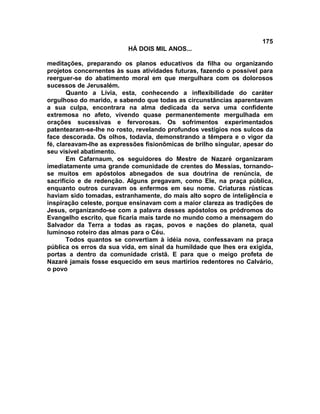 175
                          HÁ DOIS MIL ANOS...

meditações, preparando os planos educativos da filha ou organizando
projetos concernentes às suas atividades futuras, fazendo o possível para
reerguer-se do abatimento moral em que mergulhara com os dolorosos
sucessos de Jerusalém.
       Quanto a Lívia, esta, conhecendo a inflexibilidade do caráter
orgulhoso do marido, e sabendo que todas as circunstâncias aparentavam
a sua culpa, encontrara na alma dedicada da serva uma confidente
extremosa no afeto, vivendo quase permanentemente mergulhada em
orações sucessivas e fervorosas. Os sofrimentos experimentados
patentearam-se-lhe no rosto, revelando profundos vestígios nos sulcos da
face descorada. Os olhos, todavia, demonstrando a têmpera e o vigor da
fé, clareavam-lhe as expressões fisionômicas de brilho singular, apesar do
seu visível abatimento.
       Em Cafarnaum, os seguidores do Mestre de Nazaré organizaram
imediatamente uma grande comunidade de crentes do Messias, tornando-
se muitos em apóstolos abnegados de sua doutrina de renúncia, de
sacrifício e de redenção. Alguns pregavam, como Ele, na praça pública,
enquanto outros curavam os enfermos em seu nome. Criaturas rústicas
haviam sido tomadas, estranhamente, do mais alto sopro de inteligência e
inspiração celeste, porque ensinavam com a maior clareza as tradições de
Jesus, organizando-se com a palavra desses apóstolos os pródromos do
Evangelho escrito, que ficaria mais tarde no mundo como a mensagem do
Salvador da Terra a todas as raças, povos e nações do planeta, qual
luminoso roteiro das almas para o Céu.
       Todos quantos se convertiam à idéia nova, confessavam na praça
pública os erros da sua vida, em sinal da humildade que lhes era exigida,
portas a dentro da comunidade cristã. E para que o meigo profeta de
Nazaré jamais fosse esquecido em seus martírios redentores no Calvário,
o povo
 