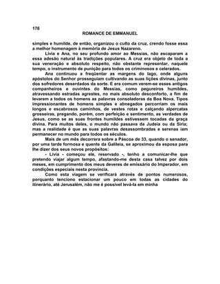 176
                       ROMANCE DE EMMANUEL

simples e humilde, de então, organizou o culto da cruz, crendo fosse essa
a melhor homenagem à memória de Jesus Nazareno.
       Lívia e Ana, no seu profundo amor ao Messias, não escaparam a
essa adesão natural às tradições populares. A cruz era objeto de toda a
sua veneração e absoluto respeito, não obstante representar. naquele
tempo, o instrumento de punição para todos os criminosos e celerados.
       Ana continuou a freqüentar as margens do lago, onde alguns
apóstolos do Senhor prosseguiam cultivando as suas lições divinas, junto
dos sofredores deserdados da sorte. E era comum verem-se esses antigos
companheiros e ouvintes do Messias, como pegureiros humildes,
atravessando estradas agrestes, no mais absoluto desconforto, a fim de
levarem a todos os homens as palavras consoladoras da Boa Nova. Tipos
impressionantes de homens simples e abnegados percorriam os mais
longos e escabrosos caminhos, de vestes rotas e calçando alpercatas
grosseiras, pregando, porém, com perfeição e sentimento, as verdades de
Jesus, como se as suas frontes humildes estivessem tocadas da graça
divina. Para muitos deles, o mundo não passava da Judeia ou da Síria;
mas a realidade é que as suas palavras desassombradas e serenas iam
permanecer no mundo para todos os séculos.
       Mais de um mês decorrera sobre a Páscoa de 33, quando o senador,
por uma tarde formosa e quente da Galileia, se aproximou da esposa para
lhe dizer dos seus novos propósitos:
       - Lívia - começou ele, reservado -, tenho a comunicar-lhe que
pretendo viajar algum tempo, afastando-me desta casa talvez por dois
meses, em cumprimento dos meus deveres de emissário do Imperador, em
condições especiais nesta província.
       Como esta viagem se verificará através de pontos numerosos,
porquanto tenciono estacionar um pouco em todas as cidades do
itinerário, até Jerusalém, não me é possível levá-la em minha
 