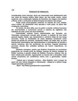 178
                       ROMANCE DE EMMANUEL

consideradas como intrusas, devia ser examinada mais detidamente pela
sua visão de homem prático Além disso, ele não podia contar, nessa
ausência, com a dedicação vigilante de Comênio, em viagem com destino
a Roma, onde o conduziam as determinações do patrão e leal amigo.
      Todas essas preocupações andavam no espírito de Lívia, dotada,
como mulher, de sentimento mais apurado e mais justo, no plano das
conjeturas e previsões.
      Foi assim, de alma aflita, que viu partir o marido, embora houvesse
ele recomendado a numerosos servos o máximo de vigilância nos
trabalhos da casa, junto aos seus familiares.
      Festividades solenes foram determinadas por Herodes, em
Tiberíades, previamente avisado pelo senador, a respeito de sua visita
pessoal àquela cidade, que representava a primeira etapa da sua longa
excursão. Todas as localidades de maior destaque constavam como
pontos de parada da caravana, recebendo Públio, em todas elas, as mais
expressivas homenagens das administrações e contingentes de escolta e
servos inúmeros, que lhe auxiliavam os serviços, naquela demorada
excursão através das unidades políticas de menor importância, na
Palestina.
      Devemos consignar, porém, que Sulpício Tarquinius se encontrava
justamente em missão junto de Ântipas, quando da festiva chegada de
Públio Lentulus à grande cidade da Galileia. Procurou, todavia, não se
fazer notado pelo senador, regressando no mesmo dia a Jerusalém, onde
vamos encontrá-lo em conferência íntima com o governador, nestes
termos:
      - Sabeis que o senador Lentulus - dizia Sulpício, com o prazer de
quem dá uma notícia desejada e interessante - dispôs-se a efetuar longa
viagem por toda a província?
      - Quê? - fez Pilatos grandemente surpreendido.
 
