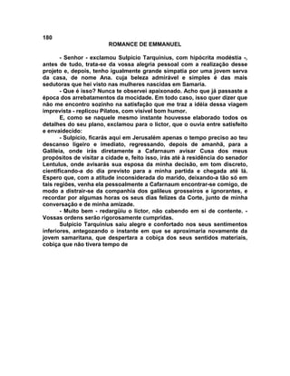 180
                         ROMANCE DE EMMANUEL

       - Senhor - exclamou Sulpício Tarquinius, com hipócrita modéstia -,
antes de tudo, trata-se da vossa alegria pessoal com a realização desse
projeto e, depois, tenho igualmente grande simpatia por uma jovem serva
da casa, de nome Ana. cuja beleza admirável e simples é das mais
sedutoras que hei visto nas mulheres nascidas em Samaria.
       - Que é isso? Nunca te observei apaixonado. Acho que já passaste a
época dos arrebatamentos da mocidade. Em todo caso, isso quer dizer que
não me encontro sozinho na satisfação que me traz a idéia dessa viagem
imprevista - replicou Pilatos, com visível bom humor.
       E, como se naquele mesmo instante houvesse elaborado todos os
detalhes do seu plano, exclamou para o lictor, que o ouvia entre satisfeito
e envaidecido:
       - Sulpício, ficarás aqui em Jerusalém apenas o tempo preciso ao teu
descanso ligeiro e imediato, regressando, depois de amanhã, para a
Galileia, onde irás diretamente a Cafarnaum avisar Cusa dos meus
propósitos de visitar a cidade e, feito isso, irás até à residência do senador
Lentulus, onde avisarás sua esposa da minha decisão, em tom discreto,
cientificando-a do dia previsto para a minha partida e chegada até lá.
Espero que, com a atitude inconsiderada do marido, deixando-a tão só em
tais regiões, venha ela pessoalmente a Cafarnaum encontrar-se comigo, de
modo a distrair-se da companhia dos galileus grosseiros e ignorantes, e
recordar por algumas horas os seus dias felizes da Corte, junto de minha
conversação e de minha amizade.
       - Muito bem - redargüiu o lictor, não cabendo em si de contente. -
Vossas ordens serão rigorosamente cumpridas.
       Sulpício Tarquinius saiu alegre e confortado nos seus sentimentos
inferiores, antegozando o instante em que se aproximaria novamente da
jovem samaritana, que despertara a cobiça dos seus sentidos materiais,
cobiça que não tivera tempo de
 