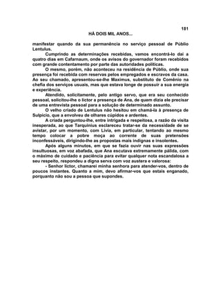 181
                           HÁ DOIS MIL ANOS...

manifestar quando da sua permanência no serviço pessoal de Públio
Lentulus.
      Cumprindo as determinações recebidas, vamos encontrá-lo daí a
quatro dias em Cafarnaum, onde os avisos do governador foram recebidos
com grande contentamento por parte das autoridades políticas.
      O mesmo, porém, não aconteceu na residência de Públio, onde sua
presença foi recebida com reservas pelos empregados e escravos da casa.
Ao seu chamado, apresentou-se-lhe Maximus, substituto de Comênio na
chefia dos serviços usuais, mas que estava longe de possuir a sua energia
e experiência.
      Atendido, solicitamente, pelo antigo servo, que era seu conhecido
pessoal, solicitou-lhe o lictor a presença de Ana, de quem dizia ele precisar
de uma entrevista pessoal para a solução de determinado assunto.
      O velho criado de Lentulus não hesitou em chamá-la à presença de
Sulpício, que a envolveu de olhares cúpidos e ardentes.
      A criada perguntou-lhe, entre intrigada e respeitosa, a razão da visita
inesperada, ao que Tarquinius esclareceu tratar-se da necessidade de se
avistar, por um momento, com Lívia, em particular, tentando ao mesmo
tempo colocar a pobre moça ao corrente de suas pretensões
inconfessáveis, dirigindo-lhe as propostas mais indignas e insolentes.
      Após alguns minutos, em que se fazia ouvir nas suas expressões
insultuosas, em voz abafada, que Ana escutava extremamente pálida, com
o máximo de cuidado e paciência para evitar qualquer nota escandalosa a
seu respeito, respondeu a digna serva com voz austera e valorosa:
      - Senhor lictor, chamarei minha senhora para atender-vos, dentro de
poucos instantes. Quanto a mim, devo afirmar-vos que estais enganado,
porquanto não sou a pessoa que supondes.
 