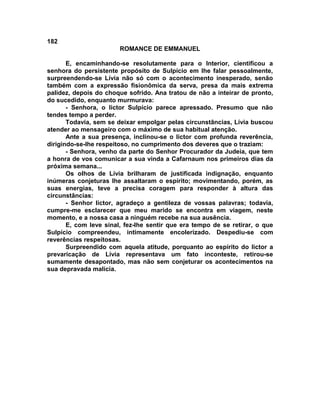 182
                        ROMANCE DE EMMANUEL

       E, encaminhando-se resolutamente para o Interior, cientificou a
senhora do persistente propósito de Sulpício em lhe falar pessoalmente,
surpreendendo-se Lívia não só com o acontecimento inesperado, senão
também com a expressão fisionômica da serva, presa da mais extrema
palidez, depois do choque sofrido. Ana tratou de não a inteirar de pronto,
do sucedido, enquanto murmurava:
       - Senhora, o lictor Sulpício parece apressado. Presumo que não
tendes tempo a perder.
       Todavia, sem se deixar empolgar pelas circunstâncias, Lívia buscou
atender ao mensageiro com o máximo de sua habitual atenção.
       Ante a sua presença, inclinou-se o lictor com profunda reverência,
dirigindo-se-lhe respeitoso, no cumprimento dos deveres que o traziam:
       - Senhora, venho da parte do Senhor Procurador da Judeia, que tem
a honra de vos comunicar a sua vinda a Cafarnaum nos primeiros dias da
próxima semana...
       Os olhos de Lívia brilharam de justificada indignação, enquanto
inúmeras conjeturas lhe assaltaram o espírito; movimentando, porém, as
suas energias, teve a precisa coragem para responder à altura das
circunstâncias:
       - Senhor lictor, agradeço a gentileza de vossas palavras; todavia,
cumpre-me esclarecer que meu marido se encontra em viagem, neste
momento, e a nossa casa a ninguém recebe na sua ausência.
       E, com leve sinal, fez-lhe sentir que era tempo de se retirar, o que
Sulpício compreendeu, intimamente encolerizado. Despediu-se com
reverências respeitosas.
       Surpreendido com aquela atitude, porquanto ao espírito do lictor a
prevaricação de Lívia representava um fato inconteste, retirou-se
sumamente desapontado, mas não sem conjeturar os acontecimentos na
sua depravada malícia.
 