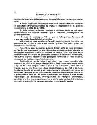 22
                       ROMANCE DE EMMANUEL

sumiam devorar uma paisagem que o tempo distanciara no transcurso dos
anos.
      A chuva, agora em bátegas pesadas, caía continuadamente, fazendo
os mais fortes transbordamentos do implúvio e represando-se na piscina
que enfeitava o pátio do peristilo.
      Os dois amigos haviam-se recolhido a um largo banco de mármore,
reclinando-se nos estofos orientais que o forravam, prosseguindo na
palestra amistosa.
      - Sonhos há - prosseguiu Públio - que se distinguem da fantasia, tal
a sua expressão de realidade irretorquível
      Voltava eu de uma reunião no Senado, onde havíamos discutido um
problema de profunda delicadeza moral, quando me senti presa de
inexplicável abatimento.
      Recolhi-me cedo e, quando parecia divisar junto de mim a imagem
de Têmis, que guardamos no altar doméstico, considerando as singulares
obrigações de quem exerce as funções da justiça, senti que uma força
extraordinária me selava as pálpebras cansadas e doloridas. No entanto,
via outros lugares, reconhecendo paisagens familiares ao meu espírito,
das quais me havia esquecido inteiramente.
      Realidade ou sonho, não o sei dizer, mas vi-me revestido das
insígnias de cônsul, ao tempo da República. Parecia-me haver retrocedido
à época de Lúcio Sergius Catilina, pois o via a meu lado, bem como a
Cícero, que se me figuravam duas personificações, do mal e do bem.
Sentia-me ligado ao primeiro por laços fortes e indestrutíveis, como se
estivesse vivendo a época tenebrosa da sua conspiração contra o Senado,
e participando, com ele, da trama ignominiosa que visava à mais intima
organização da República. Prestigiava-lhe as intenções criminosas,
aderindo a todos os seus projetos com a minha autoridade administrativa,
assumindo a direção de reuniões secretas, onde decretei assas-
 