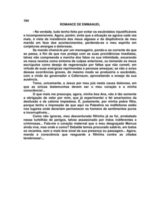 184
                        ROMANCE DE EMMANUEL

      - Na verdade, tudo tenho feito por evitar os escândalos injustificáveis
e incompreensíveis. Agora, porém, sinto que a situação se agrava cada vez
mais, à vista da insistência dos meus algozes e da displicência de meu
marido em face dos acontecimentos, perdendo-se o meu espírito em
conjeturas amargas e dolorosas.
      Se mando chamá-lo por um mensageiro, pondo-o ao corrente do que
se passa, a fim de que nos proteja com as suas providências imediatas,
talvez não compreenda a marcha dos fatos na sua intimidade, encarando
os meus receios como sintoma de culpas anteriores, ou tomando os meus
escrúpulos como desejo de regeneração por faltas que não cometi, em
virtude de suas enérgicas reprimendas e penosas ameaças; se não o aviso
dessas ocorrências graves, do mesmo modo se produziria o escândalo,
com a vinda do governador a Cafarnaum, aproveitando o ensejo da sua
ausência.
      Tomo, unicamente, a Jesus por meu juiz nesta causa dolorosa, em
que as únicas testemunhas devem ser o meu coração e a minha
consciência!...
      O que mais me preocupa, agora, minha boa Ana, não é tão somente
a obrigação de velar por mim, que já experimentei o fel amaríssimo da
desilusão e da calúnia impiedosa. É, justamente, por minha pobre filha,
porque tenho a impressão de que aqui na Palestina os malfeitores estão
nos lugares onde deveriam permanecer os homens de sentimentos puros
e incorruptíveis...
      Como não ignoras, meu desventurado filhinho já se foi, arrebatado
nesse turbilhão de perigos, talvez assassinado por mãos indiferentes e
criminosas... Fala-me o coração maternal que o meu desgraçado Marcus
ainda vive, mas onde e como? Debalde temos procurado sabê-lo, em todos
os recantos, sem o mais leve sinal da sua presença ou passagem... Agora,
manda a consciência que resguarde a filhinha contra as ciladas
tenebrosas!...
 