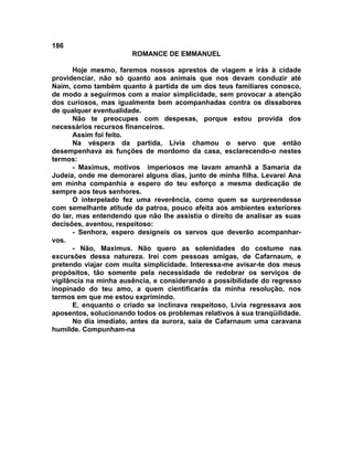 186
                       ROMANCE DE EMMANUEL

       Hoje mesmo, faremos nossos aprestos de viagem e irás à cidade
providenciar, não só quanto aos animais que nos devam conduzir até
Naim, como também quanto à partida de um dos teus familiares conosco,
de modo a seguirmos com a maior simplicidade, sem provocar a atenção
dos curiosos, mas igualmente bem acompanhadas contra os dissabores
de qualquer eventualidade.
       Não te preocupes com despesas, porque estou provida dos
necessários recursos financeiros.
       Assim foi feito.
       Na véspera da partida, Lívia chamou o servo que então
desempenhava as funções de mordomo da casa, esclarecendo-o nestes
termos:
       - Maximus, motivos imperiosos me lavam amanhã a Samaria da
Judeia, onde me demorarei alguns dias, junto de minha filha. Levarei Ana
em minha companhia e espero do teu esforço a mesma dedicação de
sempre aos teus senhores.
       O interpelado fez uma reverência, como quem se surpreendesse
com semelhante atitude da patroa, pouco afeita aos ambientes exteriores
do lar, mas entendendo que não lhe assistia o direito de analisar as suas
decisões, aventou, respeitoso:
       - Senhora, espero designeis os servos que deverão acompanhar-
vos.
       - Não, Maximus. Não quero as solenidades do costume nas
excursões dessa natureza. Irei com pessoas amigas, de Cafarnaum, e
pretendo viajar com muita simplicidade. Interessa-me avisar-te dos meus
propósitos, tão somente pela necessidade de redobrar os serviços de
vigilância na minha ausência, e considerando a possibilidade do regresso
inopinado do teu amo, a quem cientificarás da minha resolução, nos
termos em que me estou exprimindo.
       E, enquanto o criado se inclinava respeitoso, Lívia regressava aos
aposentos, solucionando todos os problemas relativos à sua tranqüilidade.
       No dia imediato, antes da aurora, saia de Cafarnaum uma caravana
humilde. Compunham-na
 
