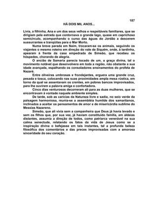 187
                           HÁ DOIS MIL ANOS...

Lívia, a filhinha, Ana e um dos seus velhos e respeitáveis familiares, que se
dirigiam pela estrada que contornava o grande lago, quase em caprichoso
semicírculo, acompanhando o curso das águas do Jordão a descerem
sussurrantes e tranqüilas para o Mar Morto.
       Numa breve parada em Naim, trocaram-se os animais, seguindo os
viajantes o mesmo roteiro em direção do vale de Siquém, onde, à tardinha,
apearam à frente da casa empedrada de Simeão, que recebeu os
hóspedes, chorando de alegria.
       O ancião de Samaria parecia tocado de um, a graça divina, tal o
movimento notável que desenvolvera em toda a região, não obstante a sua
idade avançada, espalhando os consoladores ensinamentos do profeta de
Nazaré.
       Entre oliveiras umbrosas e frondejantes, erguera uma grande cruz,
pesada e tosca, colocando nas suas proximidades ampla mesa rústica, em
torno da qual se assentavam os crentes, em pobres bancos improvisados,
para lhe ouvirem a palavra amiga e confortadora.
       Cinco dias venturosos decorreram ali para as duas mulheres, que se
encontravam à vontade naquele ambiente simples.
       De tarde, sob as carícias da Natureza livre e sadia, no seio verde da
paisagem harmoniosa, reunia-se a assembléia humilde dos samaritanos,
inclinados a aceitar os pensamentos de amor e de misericórdia sublime do
Messias Nazareno.
       Simeão, que ali vivia sem a companheira que Deus já havia levado e
sem os filhos que, por sua vez, já haviam constituído família, em aldeias
distantes, assumia a direção de todos, como patriarca venerável na sua
calma senectude, relatando os fatos da vida de Jesus como se a
inspiração divina o bafejasse em tais instantes, tal a profunda beleza
filosófica dos comentários e das preces improvisadas com a amorosa
sinceridade do seu coração.
 