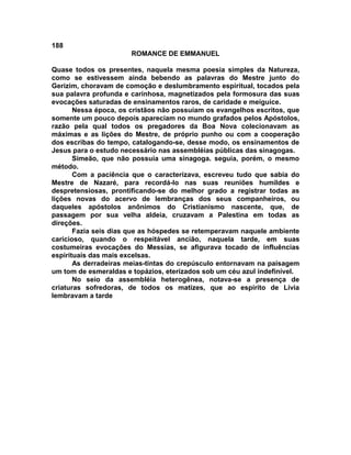 188
                       ROMANCE DE EMMANUEL

Quase todos os presentes, naquela mesma poesia simples da Natureza,
como se estivessem ainda bebendo as palavras do Mestre junto do
Gerizim, choravam de comoção e deslumbramento espiritual, tocados pela
sua palavra profunda e carinhosa, magnetizados pela formosura das suas
evocações saturadas de ensinamentos raros, de caridade e meiguice.
       Nessa época, os cristãos não possuíam os evangelhos escritos, que
somente um pouco depois apareciam no mundo grafados pelos Apóstolos,
razão pela qual todos os pregadores da Boa Nova colecionavam as
máximas e as lições do Mestre, de próprio punho ou com a cooperação
dos escribas do tempo, catalogando-se, desse modo, os ensinamentos de
Jesus para o estudo necessário nas assembléias públicas das sinagogas.
       Simeão, que não possuía uma sinagoga. seguia, porém, o mesmo
método.
       Com a paciência que o caracterizava, escreveu tudo que sabia do
Mestre de Nazaré, para recordá-lo nas suas reuniões humildes e
despretensiosas, prontificando-se do melhor grado a registrar todas as
lições novas do acervo de lembranças dos seus companheiros, ou
daqueles apóstolos anônimos do Cristianismo nascente, que, de
passagem por sua velha aldeia, cruzavam a Palestina em todas as
direções.
       Fazia seis dias que as hóspedes se retemperavam naquele ambiente
caricioso, quando o respeitável ancião, naquela tarde, em suas
costumeiras evocações do Messias, se afigurava tocado de influências
espirituais das mais excelsas.
       As derradeiras meias-tintas do crepúsculo entornavam na paisagem
um tom de esmeraldas e topázios, eterizados sob um céu azul indefinível.
       No seio da assembléia heterogênea, notava-se a presença de
criaturas sofredoras, de todos os matizes, que ao espírito de Lívia
lembravam a tarde
 