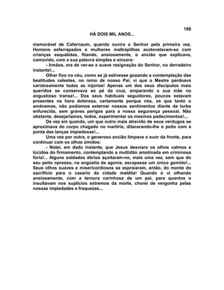 189
                          HÁ DOIS MIL ANOS...

memorável de Cafarnaum, quando ouvira o Senhor pela primeira vez.
Homens esfarrapados e mulheres maltrapilhas acotovelavam-se com
crianças esquálidas, fitando, ansiosamente, o ancião que explicava,
comovido, com a sua palavra simples e sincera:
        - Irmãos, era de ver-se a suave resignação do Senhor, no derradeiro
instante!...
        Olhar fixo no céu, como se já estivesse gozando a contemplação das
beatitudes celestes, no reino de nosso Pai, vi que o Mestre perdoava
caridosamente todas as injúrias! Apenas um dos seus discípulos mais
queridos se conservava ao pé da cruz, amparando a sua mãe no
angustioso transe!... Dos seus habituais seguidores, poucos estavam
presentes na hora dolorosa, certamente porque nós, os que tanto o
amávamos, não podíamos externar nossos sentimentos diante da turba
enfurecida, sem graves perigos para a nossa segurança pessoal. Não
obstante, desejaríamos, todos, experimentar os mesmos padecimentos!...
        De vez em quando, um que outro mais atrevido de seus verdugos se
aproximava do corpo chagado no martírio, dilacerando-lhe o peito com a
ponta das lanças impiedosas!...
        Uma vez por outra, o generoso ancião limpava o suor da fronte, para
continuar com os olhos úmidos:
        - Notei, em dado instante, que Jesus desviara os olhos calmos e
lúcidos do firmamento, contemplando a multidão amotinada em criminosa
fúria!... Alguns soldados ébrios açoitaram-no, mais uma vez, sem que do
seu peito opresso, na angústia da agonia, escapasse um único gemido!...
Seus olhos suaves e misericordiosos se espraiaram, então, do monte do
sacrifício para o casario da cidade maldita! Quando o vi olhando
ansiosamente, com a ternura carinhosa de um pai, para quantos o
insultavam nos suplícios extremos da morte, chorei de vergonha pelas
nossas impiedades e fraquezas...
 