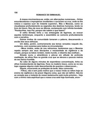 190
                        ROMANCE DE EMMANUEL

       A massa movimentava-se, então, em altercações numerosas... Gritos
ensurdecedores e impropérios revoltantes o cercavam na cruz, onde se lhe
notava o copioso suor do instante supremo!.. Mas o Messias, como se
visualizasse profundamente os segredos dos destinos humanos, lendo no
livro do futuro, fitou de novo as Alturas, exclamando com infinita bondade:
"Perdoa-lhes, meu Pai, porque não sabem o que fazem!"
       O velho Simeão tinha a voz embargada de lágrimas, ao evocar
aquelas lembranças, enquanto a assembléia se comovia profundamente
com a narrativa.
       Outros irmãos da comunidade tomaram a palavra, descansando o
ancião dos seus esforços.
       Um deles, porém, contrariamente aos temas versados naquele dia,
exclamou, com surpresa para todos os circunstantes:
       - Meus irmãos, antes de nos retirarmos, lembremos que o Messias
repetia sempre aos seus discípulos a necessidade da vigilância e da
oração, porque os lobos rondam, neste mundo, o rebanho das ovelhas!...
       Simeão ouviu a advertência e pôs-se em atitude de profunda
meditação, de olhos fitos na grande cruz que se elevava a poucos metros
do seu banco humilde.
       Ao cabo de alguns minutos de espontânea concentração, tinha os
olhos transbordando de lágrimas, fixos no madeiro tosco, como se no seu
topo vagasse alguma visão desconhecida de quantos o observavam...
       Depois, encerrando as preleções da tarde, falou comovido:
       - Filhos, não é sem justo motivo que o nosso irmão se refere hoje ao
ensino da vigilância e da prece! Alguma coisa, que não sei definir, fala-me
ao coração que o instante do nosso testemunho está muito próximo... Vejo
com a minha vista espiritual que a nossa cruz está hoje iluminada, anun-
 